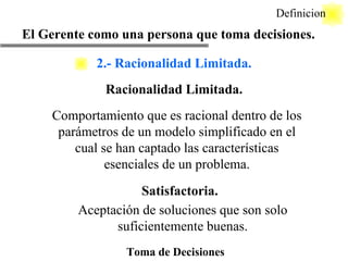 Toma de Decisiones Racionalidad Limitada. Definicion Comportamiento que es racional dentro de los parámetros de un modelo simplificado en el cual se han captado las características esenciales de un problema. Satisfactoria. Aceptación de soluciones que son solo suficientemente buenas. El Gerente como una persona que toma decisiones. 2.- Racionalidad Limitada. 