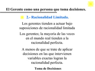 Toma de Decisiones El Gerente como una persona que toma decisiones. Los gerentes tienden a actuar bajo suposiciones de racionalidad limitada Los gerentes; la mayoria de las veces en el mundo real tienden a la racionalidad perfecta. A menos de que se trate de aplicar decisiones en las que intervienen variables exactas logran la racionalidad perfecta. 2.- Racionalidad Limitada. 
