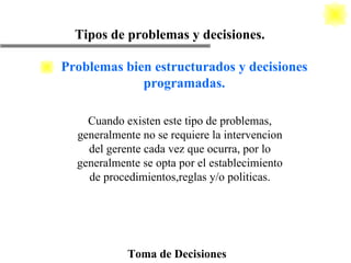 Toma de Decisiones Cuando existen este tipo de problemas, generalmente no se requiere la intervencion del gerente cada vez que ocurra, por lo generalmente se opta por el establecimiento de procedimientos,reglas y/o politicas. Tipos de problemas y decisiones. Problemas bien estructurados y decisiones programadas. 