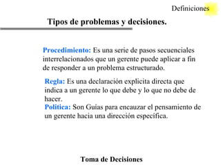 Toma de Decisiones Definiciones Tipos de problemas y decisiones. Procedimiento:  Es una serie de pasos secuenciales interrelacionados que un gerente puede aplicar a fin de responder a un problema estructurado. Regla:  Es una declaración explicita directa que indica a un gerente lo que debe y lo que no debe de hacer. Politica:  Son Guías para encauzar el pensamiento de un gerente hacia una dirección específica. 