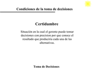 Toma de Decisiones Condiciones de la toma de decisiones Certidumbre Situación en la cual el gerente puede tomar decisiones con precision por que conoce el resultado que produciria cada una de las alternativas. 