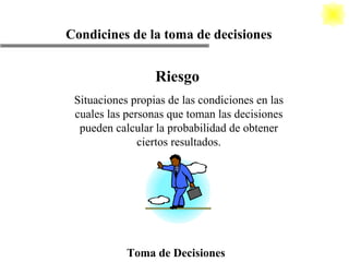 Riesgo Situaciones propias de las condiciones en las cuales las personas que toman las decisiones pueden calcular la probabilidad de obtener ciertos resultados. Toma de Decisiones Condicines de la toma de decisiones 