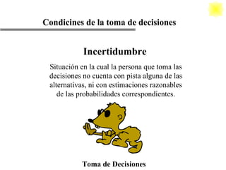 Toma de Decisiones Condicines de la toma de decisiones Incertidumbre Situación en la cual la persona que toma las decisiones no cuenta con pista alguna de las alternativas, ni con estimaciones razonables de las probabilidades correspondientes. 