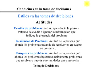 Toma de Decisiones Condicines de la toma de decisiones Estilos en las tomas de deciciones Actitudes Evasión de problemas:  actitud que adopta la persona tratando de evadir o ignorar la información que indique la presencia del problema Resolución de Problmas :  Actitud de la persona que aborda los problemas tratando de resolverlos en cuanto se presentan. Busqueda de problemas:  Actitud de la persona que aborda los problemas buscando activamente problemas que resolver o nuevas oportunidades que aprovechar. 