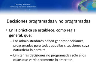 Decisiones programadas y no programadas
• En la práctica se establece, como regla
general, que:
– Los administradores deben generar decisiones
programadas para todas aquellas situaciones cuya
naturaleza lo permita.
– Limitar las decisiones no programadas sólo a los
casos que verdaderamente lo ameritan.
Cabrera y Asociados
Servicios y Desarrollo de Personal
 