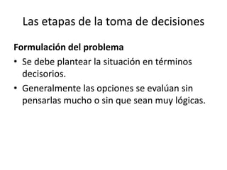Las etapas de la toma de decisiones
Formulación del problema
• Se debe plantear la situación en términos
decisorios.
• Generalmente las opciones se evalúan sin
pensarlas mucho o sin que sean muy lógicas.
 