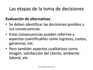 Las etapas de la toma de decisiones
Evaluación de alternativas
• Se deben identificar las decisiones posibles y
sus consecuencias.
• Estas consecuencias pueden referirse a
aspectos cuantificables como ingresos, costos,
ganancias, etc.
• Pero también aspectos cualitativos como
imagen, satisfacción del cliente, ambiente
laboral, etc.
www.auladeeconomia.com
 