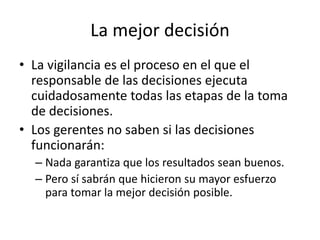 La mejor decisión
• La vigilancia es el proceso en el que el
responsable de las decisiones ejecuta
cuidadosamente todas las etapas de la toma
de decisiones.
• Los gerentes no saben si las decisiones
funcionarán:
– Nada garantiza que los resultados sean buenos.
– Pero sí sabrán que hicieron su mayor esfuerzo
para tomar la mejor decisión posible.
 