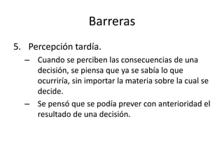 Barreras
5. Percepción tardía.
– Cuando se perciben las consecuencias de una
decisión, se piensa que ya se sabía lo que
ocurriría, sin importar la materia sobre la cual se
decide.
– Se pensó que se podía prever con anterioridad el
resultado de una decisión.
 