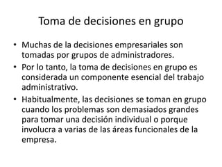 Toma de decisiones en grupo
• Muchas de la decisiones empresariales son
tomadas por grupos de administradores.
• Por lo tanto, la toma de decisiones en grupo es
considerada un componente esencial del trabajo
administrativo.
• Habitualmente, las decisiones se toman en grupo
cuando los problemas son demasiados grandes
para tomar una decisión individual o porque
involucra a varias de las áreas funcionales de la
empresa.
 