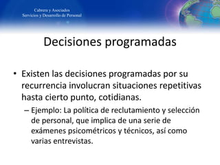 Cabrera y Asociados
Servicios y Desarrollo de Personal
Decisiones programadas
• Existen las decisiones programadas por su
recurrencia involucran situaciones repetitivas
hasta cierto punto, cotidianas.
– Ejemplo: La política de reclutamiento y selección
de personal, que implica de una serie de
exámenes psicométricos y técnicos, así como
varias entrevistas.
 