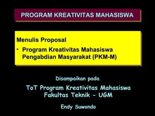 PROGRAM KREATIVITAS MAHASISWA
 PROGRAM KREATIVITAS MAHASISWA


Menulis Proposal
 Menulis Proposal
•• Program Kreativitas Mahasiswa
   Program Kreativitas Mahasiswa
   Pengabdian Masyarakat (PKM-M)
   Pengabdian Masyarakat (PKM-M)


            Disampaikan pada
  ToT Program Kreativitas Mahasiswa
       Fakultas Teknik - UGM
             Endy Suwondo
 