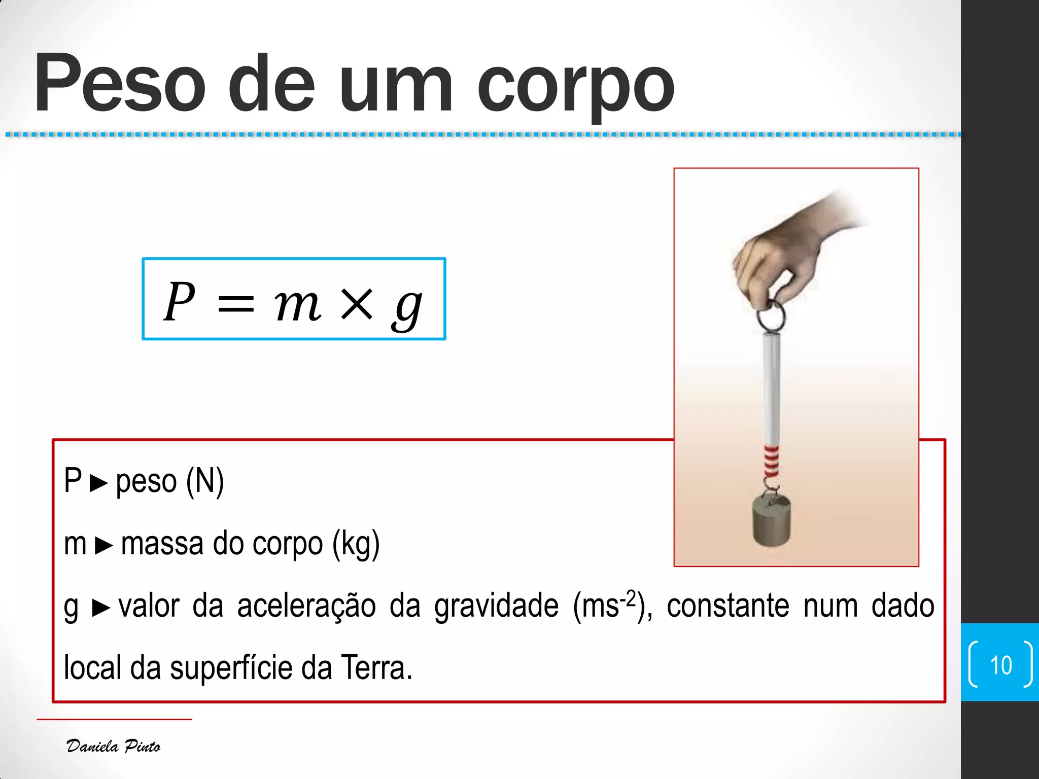 Daniela Pinto
P ►peso (N)
m ►massa do corpo (kg)
g ►valor da aceleração da gravidade (ms-2), constante num dado
local da superfície da Terra.
Peso de um corpo
10
𝑃 = 𝑚 × 𝑔
 