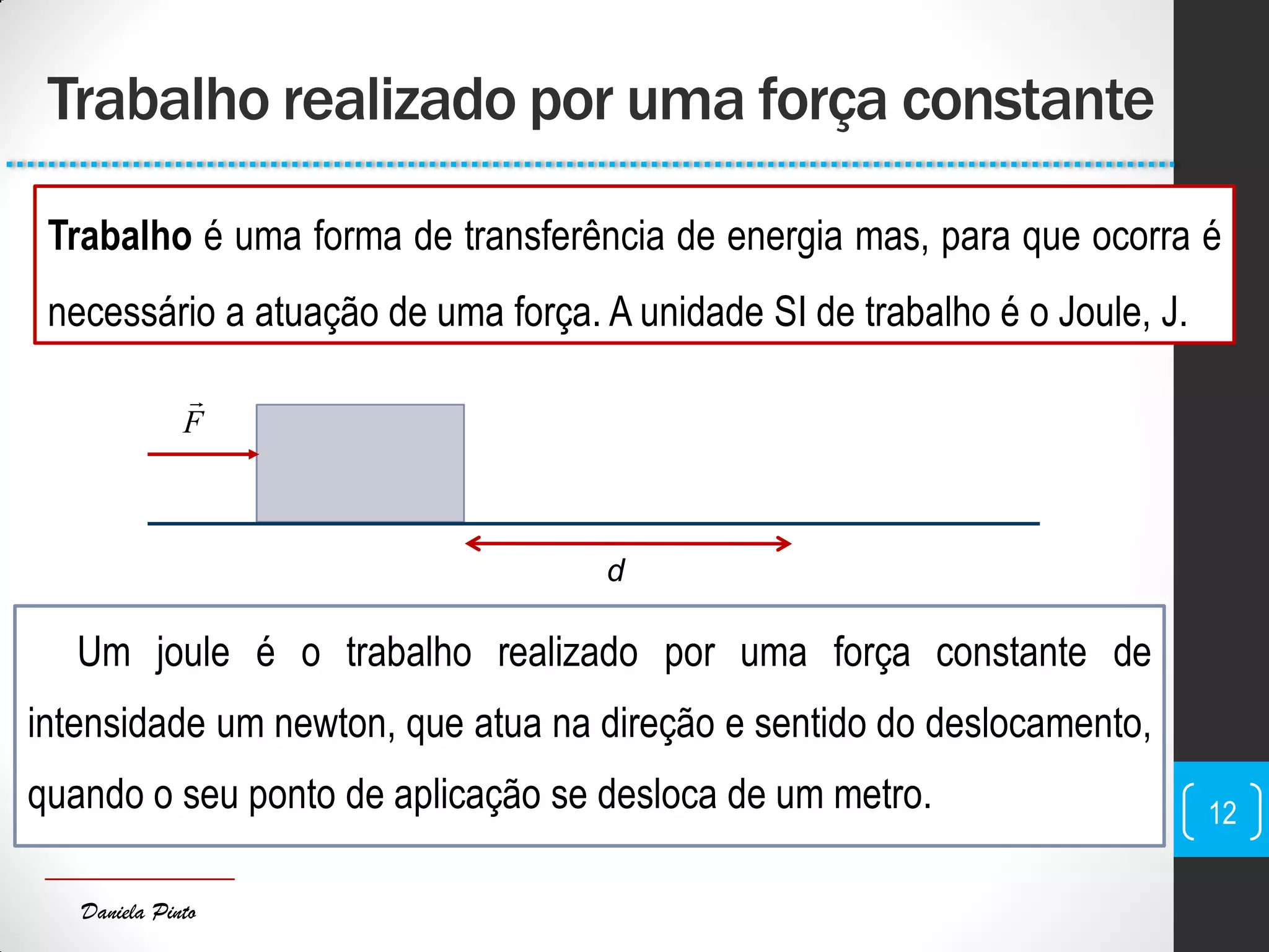 Daniela Pinto
Trabalho realizado por uma força constante
12
Um joule é o trabalho realizado por uma força constante de
intensidade um newton, que atua na direção e sentido do deslocamento,
quando o seu ponto de aplicação se desloca de um metro.
Trabalho é uma forma de transferência de energia mas, para que ocorra é
necessário a atuação de uma força. A unidade SI de trabalho é o Joule, J.
d
F

 