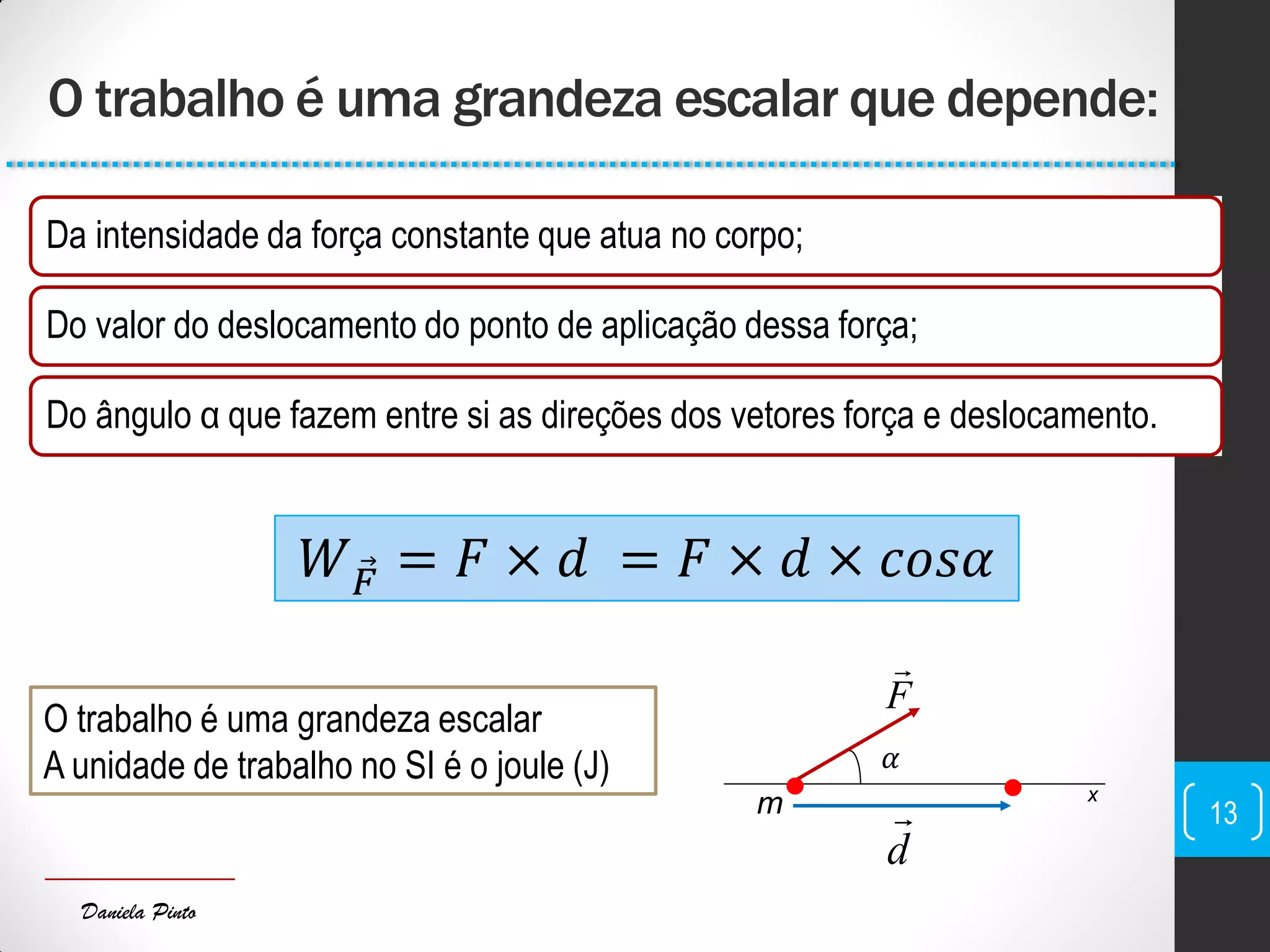 Daniela Pinto
𝛼
O trabalho é uma grandeza escalar que depende:
13
Da intensidade da força constante que atua no corpo;
Do valor do deslocamento do ponto de aplicação dessa força;
Do ângulo α que fazem entre si as direções dos vetores força e deslocamento.
𝑊 𝐹 = 𝐹 × 𝑑 = 𝐹 × 𝑑 × 𝑐𝑜𝑠𝛼
F

 x
d
m
O trabalho é uma grandeza escalar
A unidade de trabalho no SI é o joule (J)
 