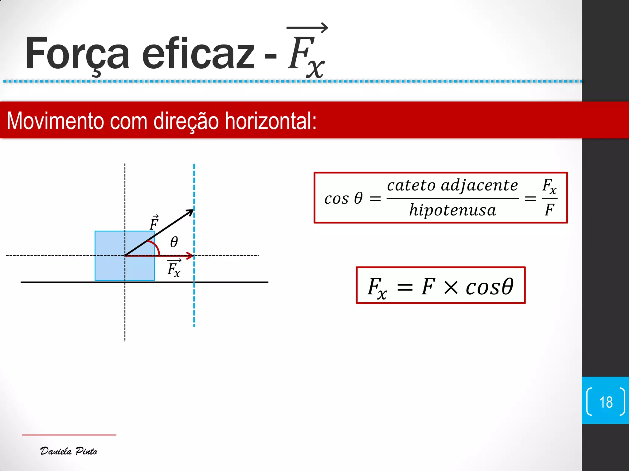 Daniela Pinto
Força eficaz - 𝐹𝑥
18
𝑐𝑜𝑠 𝜃 =
𝑐𝑎𝑡𝑒𝑡𝑜 𝑎𝑑𝑗𝑎𝑐𝑒𝑛𝑡𝑒
ℎ𝑖𝑝𝑜𝑡𝑒𝑛𝑢𝑠𝑎
=
𝐹𝑥
𝐹
𝐹𝑥 = 𝐹 × 𝑐𝑜𝑠𝜃
𝐹
𝐹𝑥
𝜃
Movimento com direção horizontal:
 