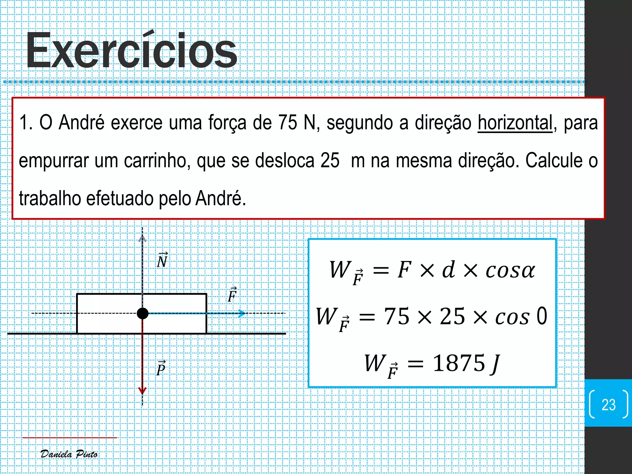 Daniela Pinto
1. O André exerce uma força de 75 N, segundo a direção horizontal, para
empurrar um carrinho, que se desloca 25 m na mesma direção. Calcule o
trabalho efetuado pelo André.
Exercícios
23
𝐹
𝑃
𝑁
𝑊 𝐹 = 𝐹 × 𝑑 × 𝑐𝑜𝑠𝛼
𝑊 𝐹 = 75 × 25 × 𝑐𝑜𝑠 0
𝑊 𝐹 = 1875 𝐽
 