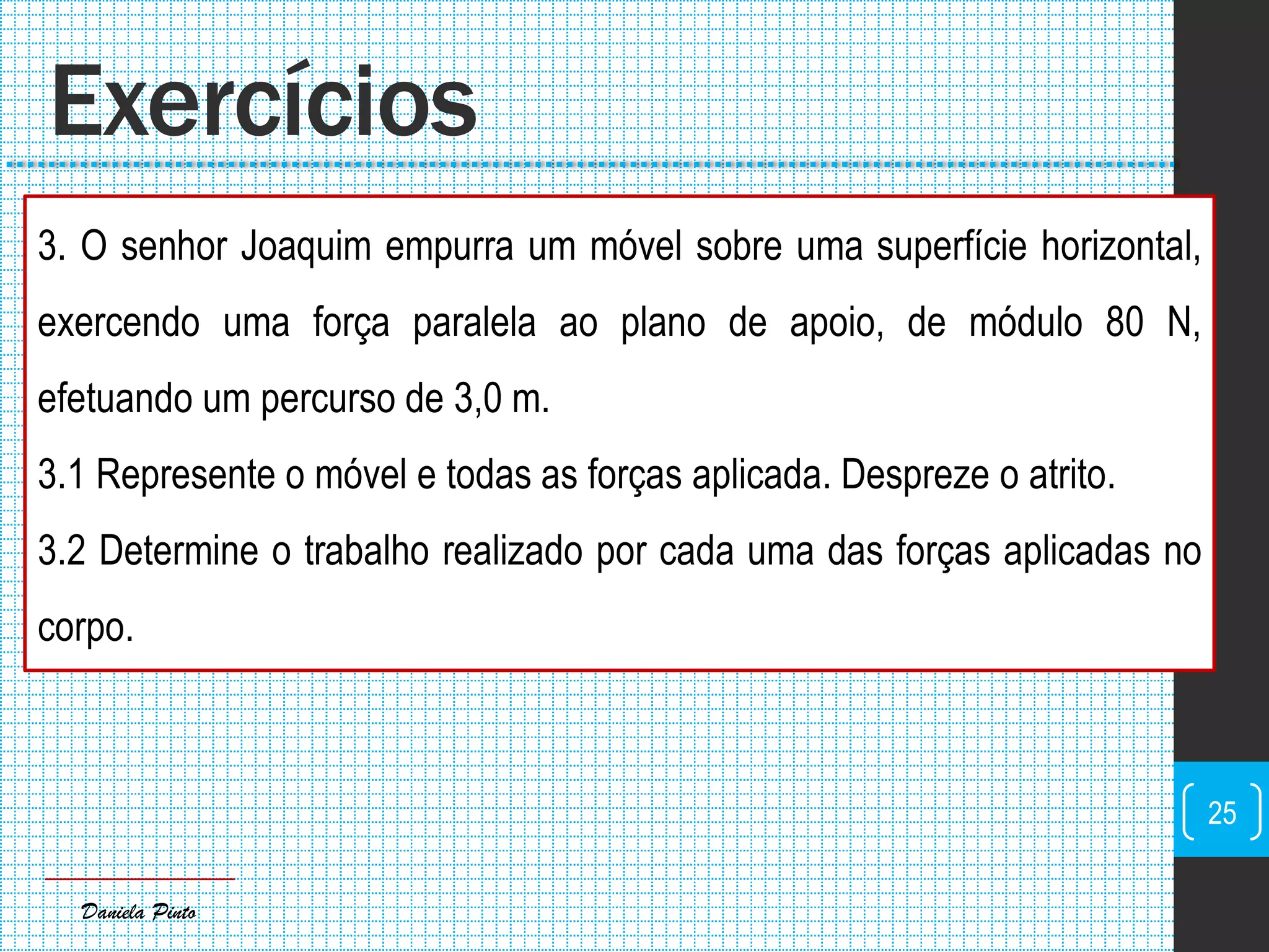 Daniela Pinto
3. O senhor Joaquim empurra um móvel sobre uma superfície horizontal,
exercendo uma força paralela ao plano de apoio, de módulo 80 N,
efetuando um percurso de 3,0 m.
3.1 Represente o móvel e todas as forças aplicada. Despreze o atrito.
3.2 Determine o trabalho realizado por cada uma das forças aplicadas no
corpo.
Exercícios
25
 
