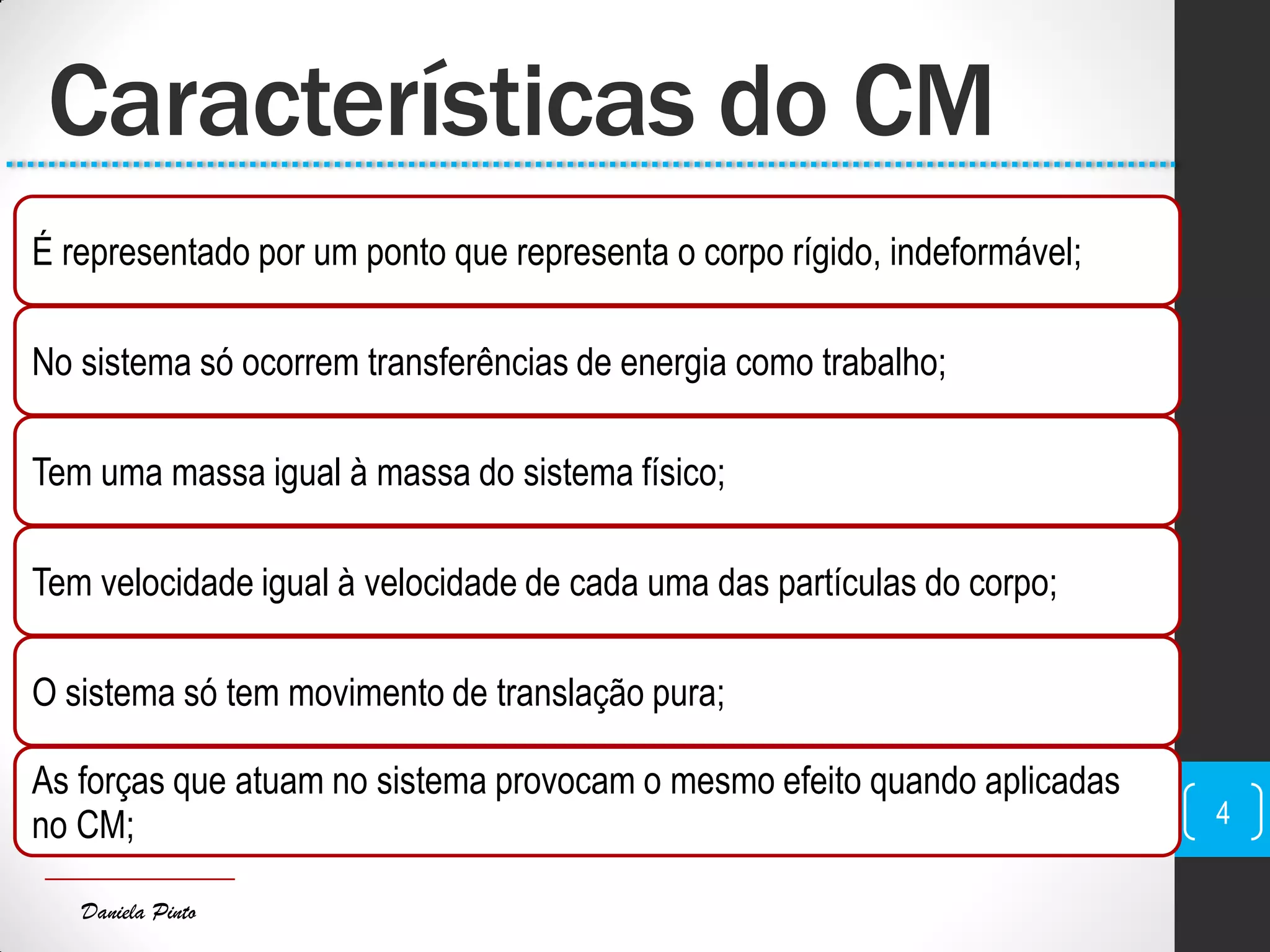 Daniela Pinto
Características do CM
É representado por um ponto que representa o corpo rígido, indeformável;
No sistema só ocorrem transferências de energia como trabalho;
Tem uma massa igual à massa do sistema físico;
Tem velocidade igual à velocidade de cada uma das partículas do corpo;
O sistema só tem movimento de translação pura;
As forças que atuam no sistema provocam o mesmo efeito quando aplicadas
no CM; 4
 