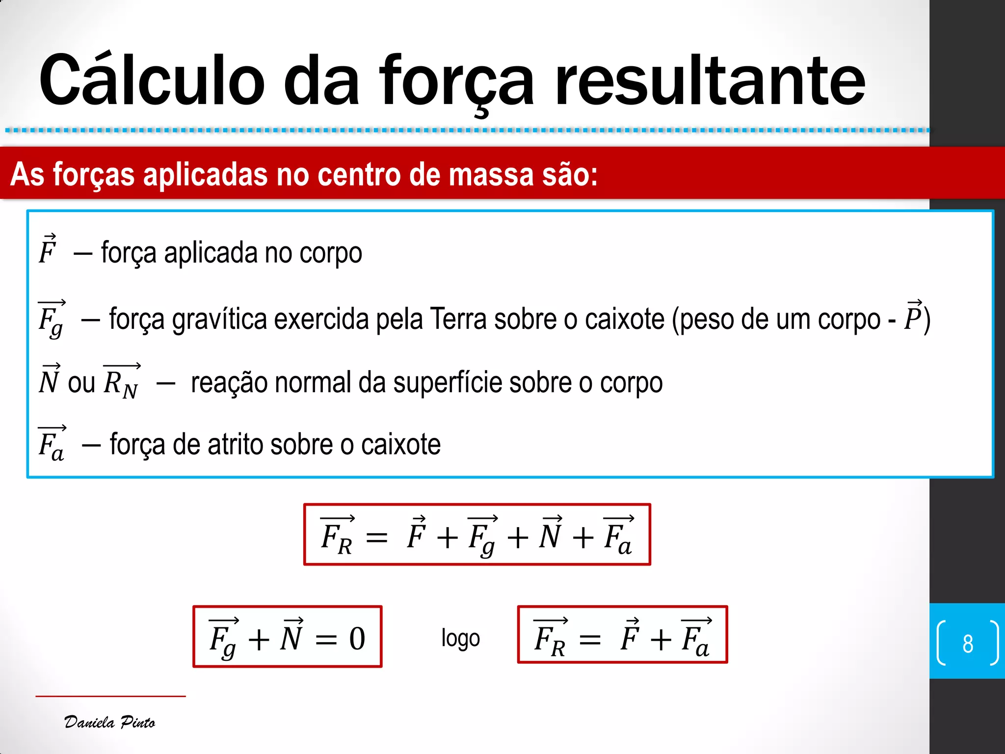Daniela Pinto
Cálculo da força resultante
As forças aplicadas no centro de massa são:
𝐹 − força aplicada no corpo
𝐹𝑔 − força gravítica exercida pela Terra sobre o caixote (peso de um corpo - 𝑃)
𝑁 ou 𝑅 𝑁 − reação normal da superfície sobre o corpo
𝐹𝑎 − força de atrito sobre o caixote
𝐹𝑅 = 𝐹 + 𝐹𝑔 + 𝑁 + 𝐹𝑎
𝐹𝑔 + 𝑁 = 0 logo 𝐹𝑅 = 𝐹 + 𝐹𝑎 8
 