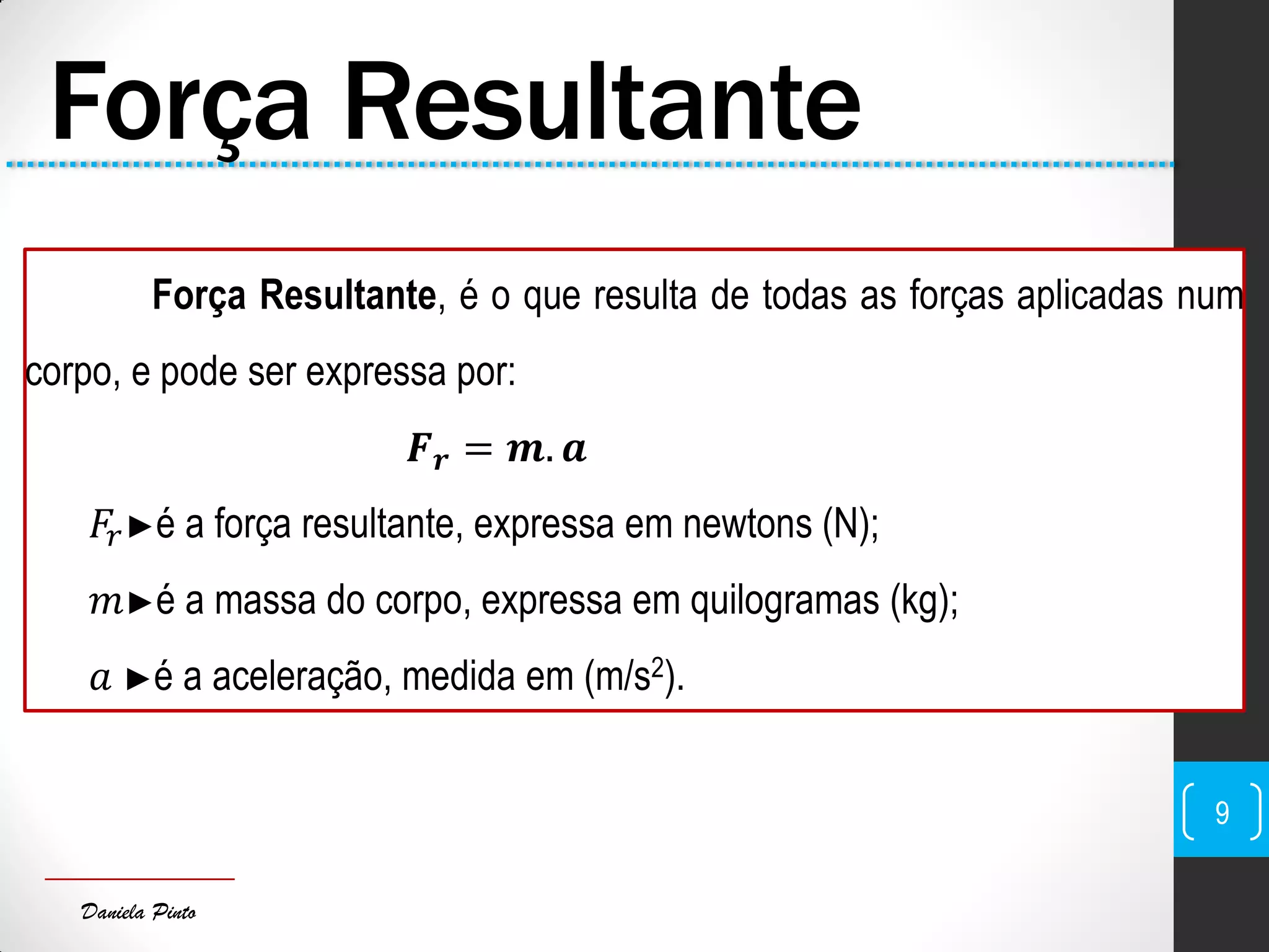 Daniela Pinto
Força Resultante
Força Resultante, é o que resulta de todas as forças aplicadas num
corpo, e pode ser expressa por:
𝑭 𝒓 = 𝒎. 𝒂
𝐹𝑟►é a força resultante, expressa em newtons (N);
𝑚►é a massa do corpo, expressa em quilogramas (kg);
𝑎 ►é a aceleração, medida em (m/s2).
9
 
