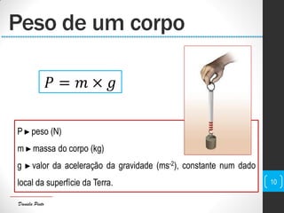 Daniela Pinto
P ►peso (N)
m ►massa do corpo (kg)
g ►valor da aceleração da gravidade (ms-2), constante num dado
local da superfície da Terra.
Peso de um corpo
10
𝑃 = 𝑚 × 𝑔
 