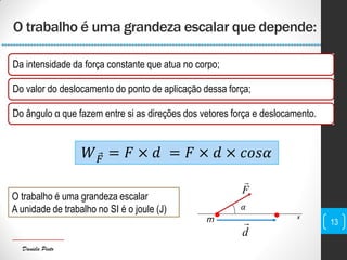 Daniela Pinto
𝛼
O trabalho é uma grandeza escalar que depende:
13
Da intensidade da força constante que atua no corpo;
Do valor do deslocamento do ponto de aplicação dessa força;
Do ângulo α que fazem entre si as direções dos vetores força e deslocamento.
𝑊 𝐹 = 𝐹 × 𝑑 = 𝐹 × 𝑑 × 𝑐𝑜𝑠𝛼
F

 x
d
m
O trabalho é uma grandeza escalar
A unidade de trabalho no SI é o joule (J)
 