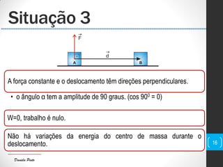 Daniela Pinto
Situação 3
16
A força constante e o deslocamento têm direções perpendiculares.
• o ângulo α tem a amplitude de 90 graus. (cos 900 = 0)
W=0, trabalho é nulo.
Não há variações da energia do centro de massa durante o
deslocamento.
 