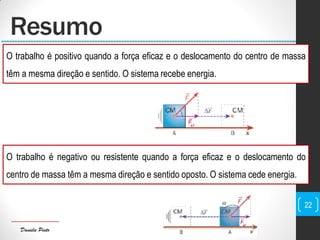 Daniela Pinto
Resumo
O trabalho é positivo quando a força eficaz e o deslocamento do centro de massa
têm a mesma direção e sentido. O sistema recebe energia.
O trabalho é negativo ou resistente quando a força eficaz e o deslocamento do
centro de massa têm a mesma direção e sentido oposto. O sistema cede energia.
22
 