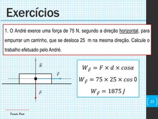 Daniela Pinto
1. O André exerce uma força de 75 N, segundo a direção horizontal, para
empurrar um carrinho, que se desloca 25 m na mesma direção. Calcule o
trabalho efetuado pelo André.
Exercícios
23
𝐹
𝑃
𝑁
𝑊 𝐹 = 𝐹 × 𝑑 × 𝑐𝑜𝑠𝛼
𝑊 𝐹 = 75 × 25 × 𝑐𝑜𝑠 0
𝑊 𝐹 = 1875 𝐽
 