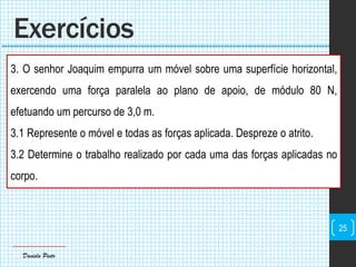 Daniela Pinto
3. O senhor Joaquim empurra um móvel sobre uma superfície horizontal,
exercendo uma força paralela ao plano de apoio, de módulo 80 N,
efetuando um percurso de 3,0 m.
3.1 Represente o móvel e todas as forças aplicada. Despreze o atrito.
3.2 Determine o trabalho realizado por cada uma das forças aplicadas no
corpo.
Exercícios
25
 