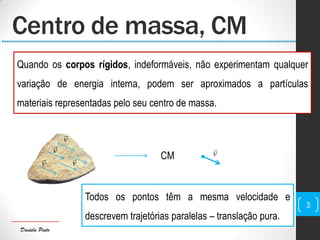 Daniela Pinto
Centro de massa, CM
Quando os corpos rígidos, indeformáveis, não experimentam qualquer
variação de energia interna, podem ser aproximados a partículas
materiais representadas pelo seu centro de massa.
v

v
v

v

v
 CM
Todos os pontos têm a mesma velocidade e
descrevem trajetórias paralelas – translação pura.
3
 