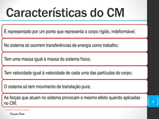 Daniela Pinto
Características do CM
É representado por um ponto que representa o corpo rígido, indeformável;
No sistema só ocorrem transferências de energia como trabalho;
Tem uma massa igual à massa do sistema físico;
Tem velocidade igual à velocidade de cada uma das partículas do corpo;
O sistema só tem movimento de translação pura;
As forças que atuam no sistema provocam o mesmo efeito quando aplicadas
no CM; 4
 