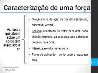 Daniela Pinto
Caracterização de uma força
As forças
que atuam
sobre um
corpo têm
associado a
si:
• Direção- linha de ação da grandeza (exemplo,
horizontal, vertical).
• Sentido- orientação do vetor para uma dada
direção (exemplo, da esquerda para a direita e
de baixo para cima).
• Intensidade- valor numérico (N).
• Ponto de aplicação- ponto onde a grandeza
atua.
6
 