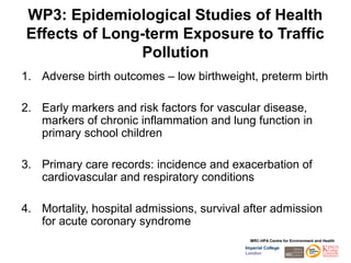 WP3: Epidemiological Studies of Health
Effects of Long-term Exposure to Traffic
               Pollution
1. Adverse birth outcomes – low birthweight, preterm birth

2. Early markers and risk factors for vascular disease,
   markers of chronic inflammation and lung function in
   primary school children

3. Primary care records: incidence and exacerbation of
   cardiovascular and respiratory conditions

4. Mortality, hospital admissions, survival after admission
   for acute coronary syndrome
                                             MRC-HPA Centre for Environment and Health
                                           Imperial College
                                           London
 