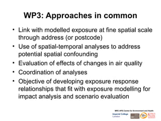WP3: Approaches in common
• Link with modelled exposure at fine spatial scale
  through address (or postcode)
• Use of spatial-temporal analyses to address
  potential spatial confounding
• Evaluation of effects of changes in air quality
• Coordination of analyses
• Objective of developing exposure response
  relationships that fit with exposure modelling for
  impact analysis and scenario evaluation

                                       MRC-HPA Centre for Environment and Health
                                     Imperial College
                                     London
 