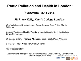 Traffic Pollution and Health in London:
                       NERC/MRC 2011-2014

          PI: Frank Kelly, King’s College London

King’s College – Ross Anderson, Sean Beevers, Gary Fuller, Martin
Williams

Imperial College – Mireille Toledano, Marta Blangiardo, John Gulliver,
Sylvia Richardson

St George’s UOL – Richard Atkinson, Derek Cook, Peter Whincup

LSH&TM – Paul Wilkinson, Cathryn Tonne

Other collaborators:

Dick Derwent, Margaret Bell, Ben Armstrong, Mike Ashmore, David Green,
                       Anna Hansell, Paul Elliott    MRC-HPA Centre for Environment and Health
                                                                  Imperial College
                                                                  London
 