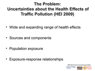 The Problem:
Uncertainties about the Health Effects of
      Traffic Pollution (HEI 2009)


• Wide and expanding range of health effects

• Sources and components

• Population exposure

• Exposure-response relationships
                                      MRC-HPA Centre for Environment and Health
                                    Imperial College
                                    London
 