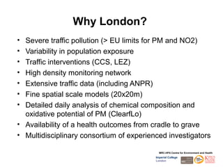 Why London?
• Severe traffic pollution (> EU limits for PM and NO2)
• Variability in population exposure
• Traffic interventions (CCS, LEZ)
• High density monitoring network
• Extensive traffic data (including ANPR)
• Fine spatial scale models (20x20m)
• Detailed daily analysis of chemical composition and
  oxidative potential of PM (ClearfLo)
• Availability of a health outcomes from cradle to grave
• Multidisciplinary consortium of experienced investigators

                                            MRC-HPA Centre for Environment and Health
                                          Imperial College
                                          London
 