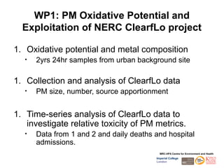 WP1: PM Oxidative Potential and
  Exploitation of NERC ClearfLo project

1. Oxidative potential and metal composition
   •   2yrs 24hr samples from urban background site

1. Collection and analysis of ClearfLo data
   •   PM size, number, source apportionment


1. Time-series analysis of ClearfLo data to
   investigate relative toxicity of PM metrics.
   •   Data from 1 and 2 and daily deaths and hospital
       admissions.
                                            MRC-HPA Centre for Environment and Health
                                          Imperial College
                                          London
 