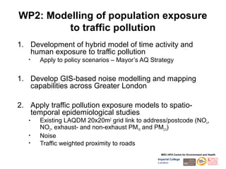 WP2: Modelling of population exposure
         to traffic pollution
1. Development of hybrid model of time activity and
   human exposure to traffic pollution
   •   Apply to policy scenarios – Mayor’s AQ Strategy


1. Develop GIS-based noise modelling and mapping
   capabilities across Greater London

2. Apply traffic pollution exposure models to spatio-
   temporal epidemiological studies
   •   Existing LAQDM 20x20m2 grid link to address/postcode (NOx,
       NO2, exhaust- and non-exhaust PM10 and PM2.5)
   •   Noise
   •   Traffic weighted proximity to roads
                                                  MRC-HPA Centre for Environment and Health
                                                Imperial College
                                                London
 