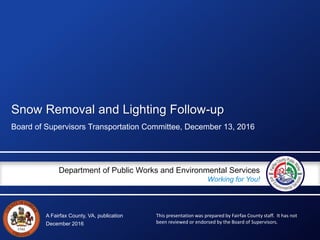 A Fairfax County, VA, publication
Department of Public Works and Environmental Services
Working for You!
Snow Removal and Lighting Follow-up
Board of Supervisors Transportation Committee, December 13, 2016
December 2016
This presentation was prepared by Fairfax County staff. It has not
been reviewed or endorsed by the Board of Supervisors.
 