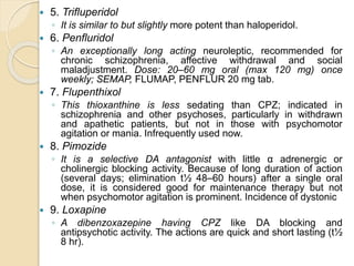  5. Trifluperidol
◦ It is similar to but slightly more potent than haloperidol.
 6. Penfluridol
◦ An exceptionally long acting neuroleptic, recommended for
chronic schizophrenia, affective withdrawal and social
maladjustment. Dose: 20–60 mg oral (max 120 mg) once
weekly; SEMAP, FLUMAP, PENFLUR 20 mg tab.
 7. Flupenthixol
◦ This thioxanthine is less sedating than CPZ; indicated in
schizophrenia and other psychoses, particularly in withdrawn
and apathetic patients, but not in those with psychomotor
agitation or mania. Infrequently used now.
 8. Pimozide
◦ It is a selective DA antagonist with little α adrenergic or
cholinergic blocking activity. Because of long duration of action
(several days; elimination t½ 48–60 hours) after a single oral
dose, it is considered good for maintenance therapy but not
when psychomotor agitation is prominent. Incidence of dystonic
 9. Loxapine
◦ A dibenzoxazepine having CPZ like DA blocking and
antipsychotic activity. The actions are quick and short lasting (t½
8 hr).
 
