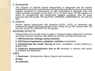 7. Amisulpiride
◦ This congener of Sulpiride (typical antipsychotic) is categorized with the atypical
antipsychotics because it produces few extrapyramidal side effects and improves many
negative symptoms of schizophrenia as well. Amisulpiride is absorbed orally and
mainly excreted unchanged in urine with a t½ of 12 hours. Dose: 50–300 mg/day in 2
doses for schizophrenia with predominant negative symptoms. Also for acute
psychosis 200–400 mg BD. TM -SULPITAC, AMIPRIDE, ZONAPRIDE 50, 100, 200 mg
tabs.
 8. Zotepine
◦ Another atypical antipsychotic with dopamine D2+D1, 5-HT2, α1 adrenergic and
histamine H1 receptor blocking activities. Dose: Initially 25 mg TDS; increase upto 100
mg TDS. ZOLEPTIL, NIPOLEPT 25, 50 mg tabs.
 ADVERSE EFFECTS
◦ Antipsychotics are very safe drugs in single or infrequent doses: deaths from overdose
are almost unknown. However, side effects are common and often limit their use.
◦ 1. CNS Drowsiness, lethargy, mental confusion
◦ 2. CVS Postural hypotension, palpitation, inhibition of ejaculation
◦ 3. Anticholinergic Dry mouth, blurring of vision, constipation, urinary hesitancy in
elderly males
◦ 4. Endocrine Hyperprolactinemia (due to D2 blockade) is common with typical
neuroleptics and risperidone.
 USES
◦ 1. Psychoses – Schizophrenia, Mania, Organic brain syndromes
◦ Anxiety
◦ As antiemetic
 