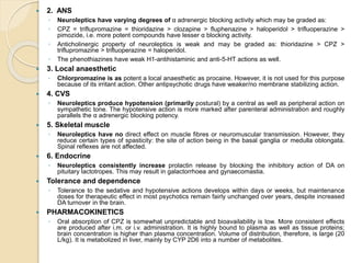 2. ANS
◦ Neuroleptics have varying degrees of α adrenergic blocking activity which may be graded as:
◦ CPZ = triflupromazine = thioridazine > clozapine > fluphenazine > haloperidol > trifluoperazine >
pimozide, i.e. more potent compounds have lesser α blocking activity.
◦ Anticholinergic property of neuroleptics is weak and may be graded as: thioridazine > CPZ >
triflupromazine > trifluoperazine = haloperidol.
◦ The phenothiazines have weak H1-antihistaminic and anti-5-HT actions as well.
 3. Local anaesthetic
◦ Chlorpromazine is as potent a local anaesthetic as procaine. However, it is not used for this purpose
because of its irritant action. Other antipsychotic drugs have weaker/no membrane stabilizing action.
 4. CVS
◦ Neuroleptics produce hypotension (primarily postural) by a central as well as peripheral action on
sympathetic tone. The hypotensive action is more marked after parenteral administration and roughly
parallels the α adrenergic blocking potency.
 5. Skeletal muscle
◦ Neuroleptics have no direct effect on muscle fibres or neuromuscular transmission. However, they
reduce certain types of spasticity: the site of action being in the basal ganglia or medulla oblongata.
Spinal reflexes are not affected.
 6. Endocrine
◦ Neuroleptics consistently increase prolactin release by blocking the inhibitory action of DA on
pituitary lactotropes. This may result in galactorrhoea and gynaecomastia.
 Tolerance and dependence
◦ Tolerance to the sedative and hypotensive actions develops within days or weeks, but maintenance
doses for therapeutic effect in most psychotics remain fairly unchanged over years, despite increased
DA turnover in the brain.
 PHARMACOKINETICS
◦ Oral absorption of CPZ is somewhat unpredictable and bioavailability is low. More consistent effects
are produced after i.m. or i.v. administration. It is highly bound to plasma as well as tissue proteins;
brain concentration is higher than plasma concentration. Volume of distribution, therefore, is large (20
L/kg). It is metabolized in liver, mainly by CYP 2D6 into a number of metabolites.
 