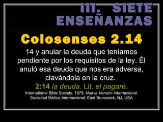 III. SIETE
     ENSEÑANZAS
 Colosenses 2.14
   14 y anular la deuda que teníamos
pendiente por los requisitos de la ley. Él
 anuló esa deuda que nos era adversa,
         clavándola en la cruz.
      2:14 la deuda. Lit. el pagaré.
  International Bible Society. 1979. Nueva Versión Internacional.
     Sociedad Bı́blica Internacional: East Brunswick, NJ, USA
 