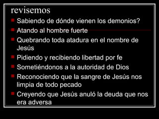 revisemos
   Sabiendo de dónde vienen los demonios?
   Atando al hombre fuerte
   Quebrando toda atadura en el nombre de
    Jesús
   Pidiendo y recibiendo libertad por fe
   Sometiéndonos a la autoridad de Dios
   Reconociendo que la sangre de Jesús nos
    limpia de todo pecado
   Creyendo que Jesús anuló la deuda que nos
    era adversa
 