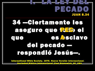I. LA LEY DEL
                      PECADO
                                                    JUAN 8.34

34 —Ciertamente les
               PEC
 aseguro que todo el
que         es A
               esclavo
     del pecado —
  respondió Jesús—.
                                               ́
International Bible Society. 1979. Nueva Version Internacional.
                 ́
     Sociedad Bıblica Internacional: East Brunswick, NJ, USA
 