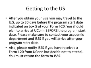 Getting to the US
• After you obtain your visa you may travel to the
U.S. up to 30 days before the program start date
indicated on box 5 of your Form I-20. You should
plan to arrive at UConn BEFORE the program start
date. Please make sure to contact your academic
department and ISSS if you will arrive after your
program start date.
• Also, please notify ISSS if you have received a
Form I-20 from UConn but decide not to attend.
You must return the form to ISSS.
 
