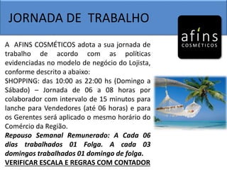 JORNADA DE TRABALHO
A AFINS COSMÉTICOS adota a sua jornada de
trabalho de acordo com as políticas
evidenciadas no modelo de negócio do Lojista,
conforme descrito a abaixo:
SHOPPING: das 10:00 as 22:00 hs (Domingo a
Sábado) – Jornada de 06 a 08 horas por
colaborador com intervalo de 15 minutos para
lanche para Vendedores (até 06 horas) e para
os Gerentes será aplicado o mesmo horário do
Comércio da Região.
Repouso Semanal Remunerado: A Cada 06
dias trabalhados 01 Folga. A cada 03
domingos trabalhados 01 domingo de folga.
VERIFICAR ESCALA E REGRAS COM CONTADOR
 